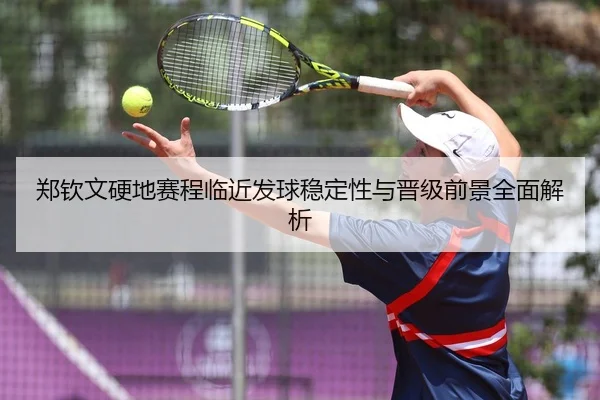 郑钦文硬地赛程临近发球稳定性与晋级前景全面解析